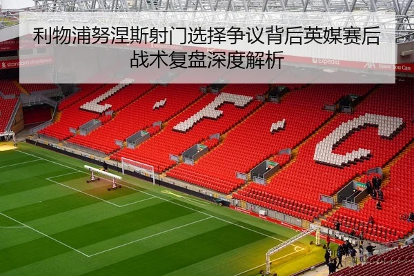 利物浦努涅斯射门选择争议背后英媒赛后战术复盘深度解析