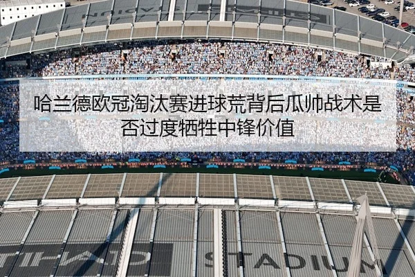 哈兰德欧冠淘汰赛进球荒背后瓜帅战术是否过度牺牲中锋价值