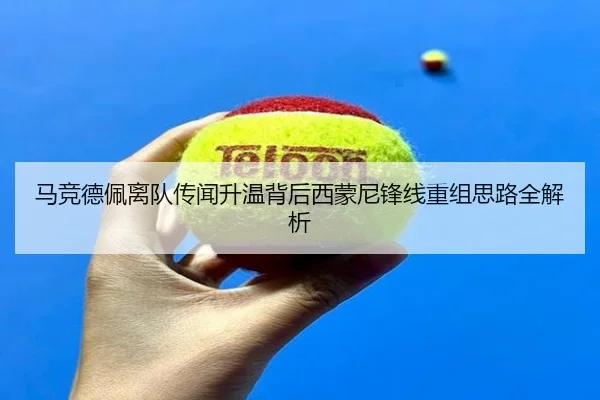 马竞德佩离队传闻升温背后西蒙尼锋线重组思路全解析