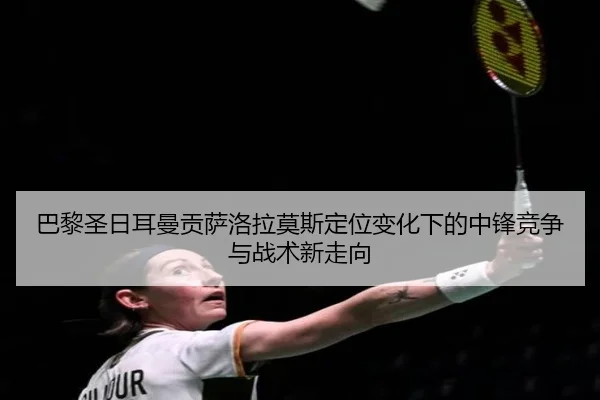 巴黎圣日耳曼贡萨洛拉莫斯定位变化下的中锋竞争与战术新走向