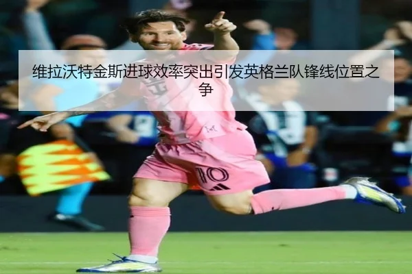 维拉沃特金斯进球效率突出引发英格兰队锋线位置之争