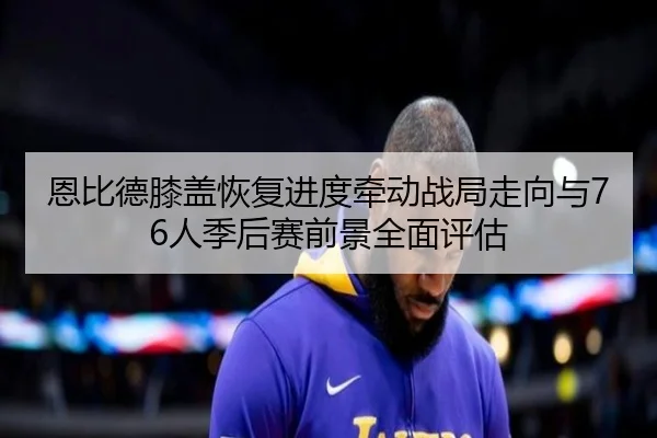 恩比德膝盖恢复进度牵动战局走向与76人季后赛前景全面评估